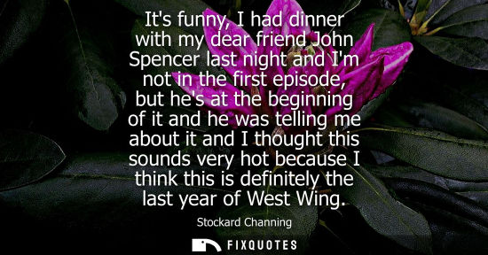 Small: Its funny, I had dinner with my dear friend John Spencer last night and Im not in the first episode, bu