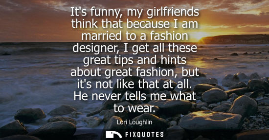 Small: Its funny, my girlfriends think that because I am married to a fashion designer, I get all these great tips an