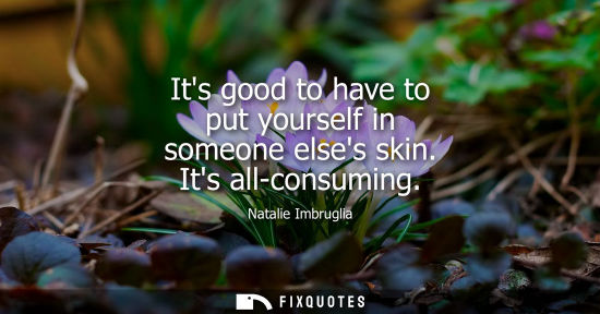 Small: Its good to have to put yourself in someone elses skin. Its all-consuming