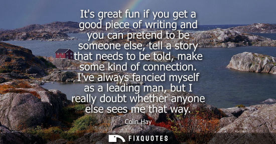 Small: Its great fun if you get a good piece of writing and you can pretend to be someone else, tell a story t