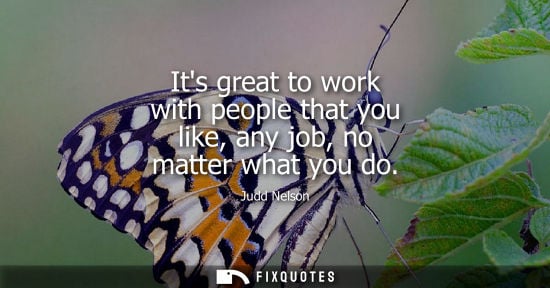 Small: Its great to work with people that you like, any job, no matter what you do