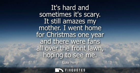 Small: Its hard and sometimes its scary. It still amazes my mother. I went home for Christmas one year and the