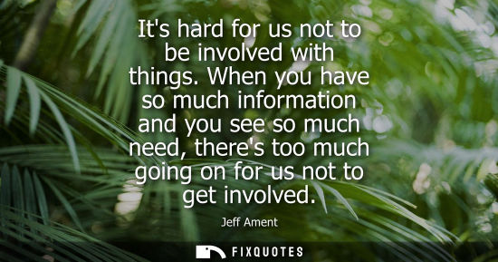 Small: Its hard for us not to be involved with things. When you have so much information and you see so much n