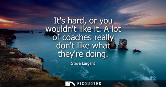 Small: Its hard, or you wouldnt like it. A lot of coaches really dont like what theyre doing