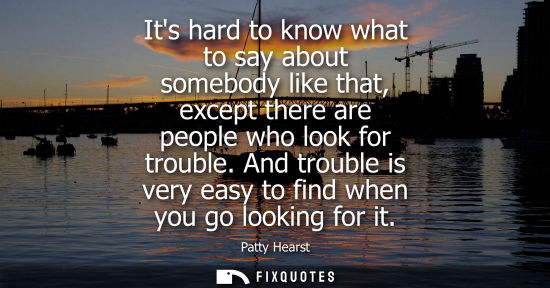 Small: Its hard to know what to say about somebody like that, except there are people who look for trouble.