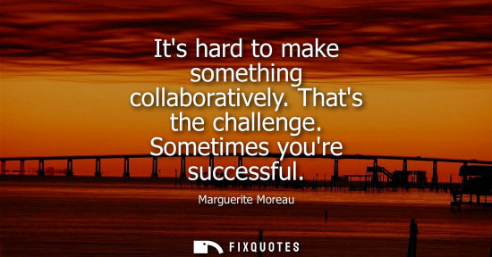 Small: Its hard to make something collaboratively. Thats the challenge. Sometimes youre successful
