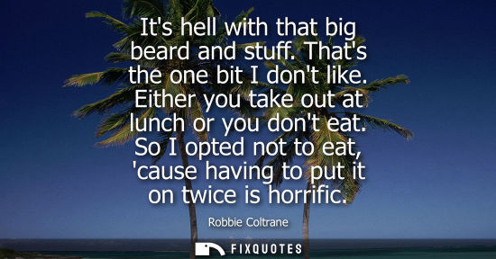 Small: Its hell with that big beard and stuff. Thats the one bit I dont like. Either you take out at lunch or 