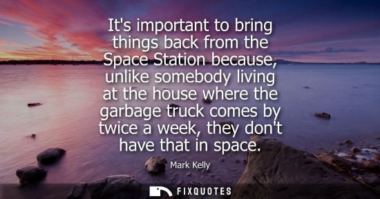 Small: Its important to bring things back from the Space Station because, unlike somebody living at the house 