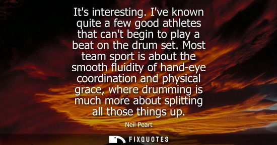 Small: Its interesting. Ive known quite a few good athletes that cant begin to play a beat on the drum set.