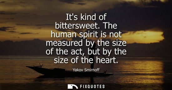 Small: Its kind of bittersweet. The human spirit is not measured by the size of the act, but by the size of th