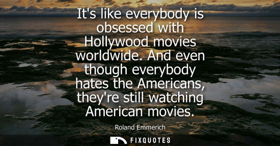 Small: Its like everybody is obsessed with Hollywood movies worldwide. And even though everybody hates the Ame