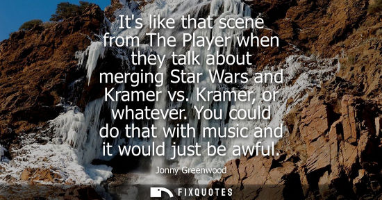Small: Its like that scene from The Player when they talk about merging Star Wars and Kramer vs. Kramer, or wh