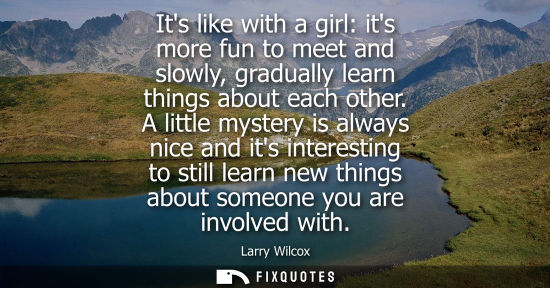 Small: Its like with a girl: its more fun to meet and slowly, gradually learn things about each other.