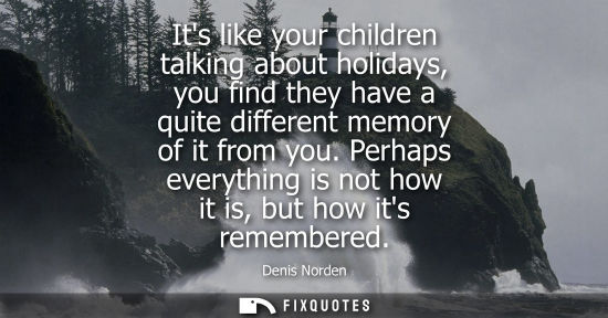 Small: Its like your children talking about holidays, you find they have a quite different memory of it from y