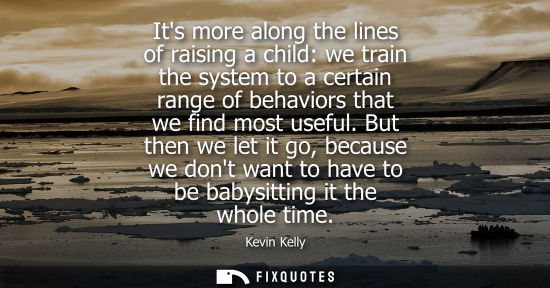 Small: Its more along the lines of raising a child: we train the system to a certain range of behaviors that we find 