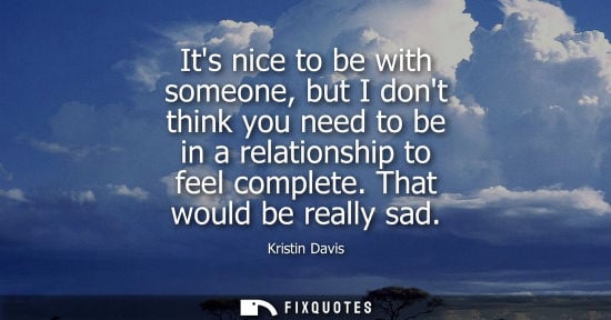 Small: Its nice to be with someone, but I dont think you need to be in a relationship to feel complete. That w