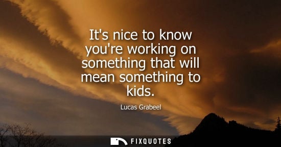 Small: Its nice to know youre working on something that will mean something to kids