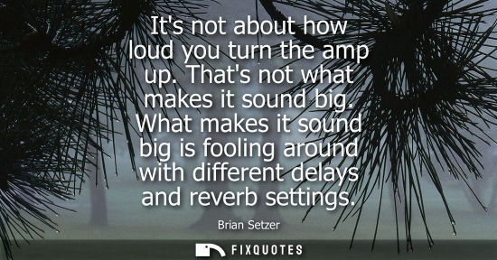 Small: Its not about how loud you turn the amp up. Thats not what makes it sound big. What makes it sound big 