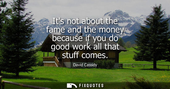Small: Its not about the fame and the money because if you do good work all that stuff comes