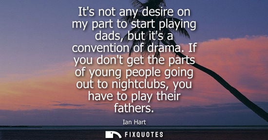 Small: Its not any desire on my part to start playing dads, but its a convention of drama. If you dont get the