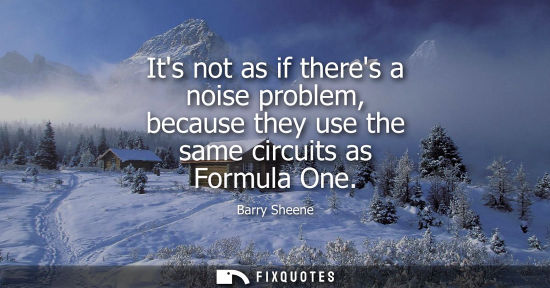 Small: Its not as if theres a noise problem, because they use the same circuits as Formula One