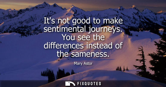 Small: Its not good to make sentimental journeys. You see the differences instead of the sameness