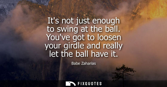 Small: Its not just enough to swing at the ball. Youve got to loosen your girdle and really let the ball have 