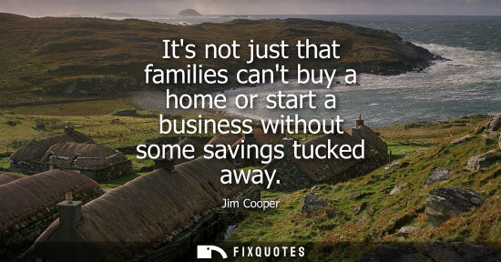 Small: Its not just that families cant buy a home or start a business without some savings tucked away