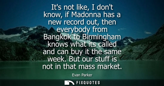 Small: Its not like, I dont know, if Madonna has a new record out, then everybody from Bangkok to Birmingham k