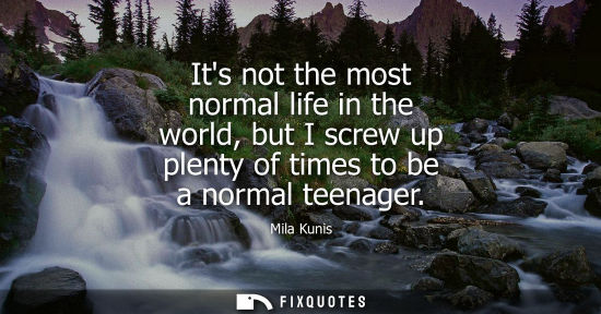 Small: Its not the most normal life in the world, but I screw up plenty of times to be a normal teenager