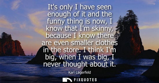 Small: Its only I have seen enough of it and the funny thing is now, I know that Im skinny, because I know the