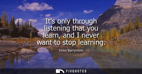 Small: Its only through listening that you learn, and I never want to stop learning