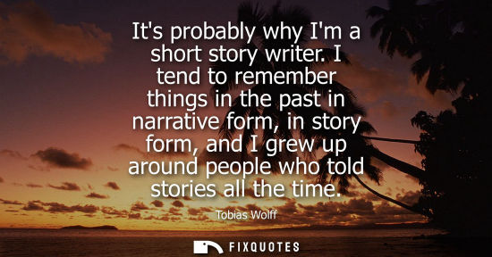 Small: Its probably why Im a short story writer. I tend to remember things in the past in narrative form, in s