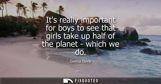 Small: Its really important for boys to see that girls take up half of the planet - which we do