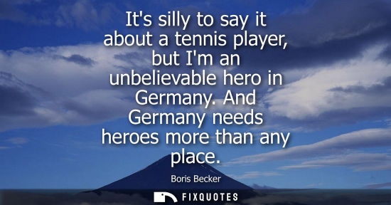 Small: Its silly to say it about a tennis player, but Im an unbelievable hero in Germany. And Germany needs heroes mo