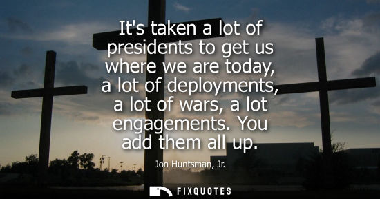 Small: Its taken a lot of presidents to get us where we are today, a lot of deployments, a lot of wars, a lot 