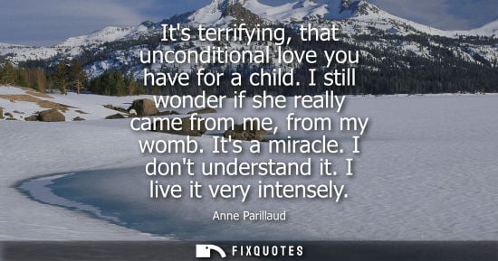 Small: Its terrifying, that unconditional love you have for a child. I still wonder if she really came from me