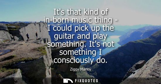 Small: Its that kind of in-born music thing - I could pick up the guitar and play something. Its not something I cons