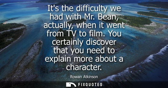 Small: Its the difficulty we had with Mr. Bean, actually, when it went from TV to film. You certainly discover