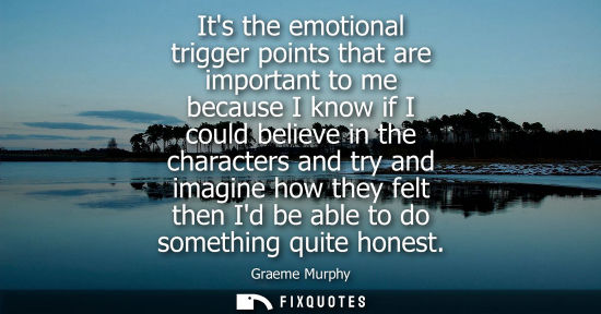 Small: Its the emotional trigger points that are important to me because I know if I could believe in the char