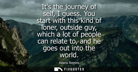 Small: Its the journey of self, I guess. You start with this kind of loner, outside guy, which a lot of people
