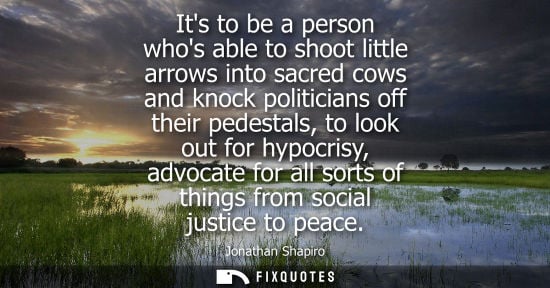 Small: Its to be a person whos able to shoot little arrows into sacred cows and knock politicians off their pe