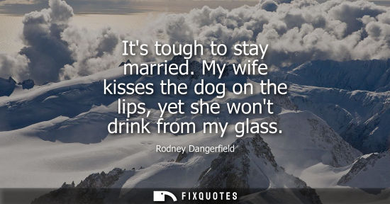 Small: Its tough to stay married. My wife kisses the dog on the lips, yet she wont drink from my glass