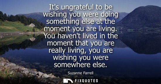 Small: Its ungrateful to be wishing you were doing something else at the moment you are living. You havent lived in t