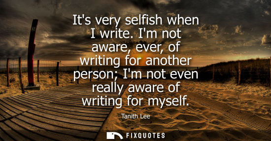 Small: Its very selfish when I write. Im not aware, ever, of writing for another person Im not even really awa