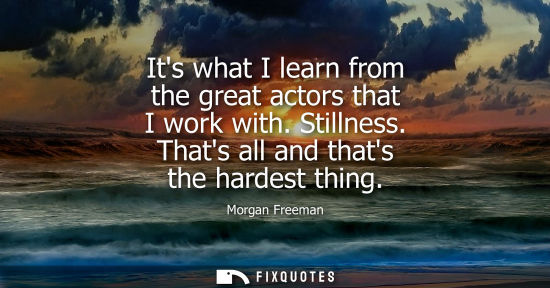 Small: Its what I learn from the great actors that I work with. Stillness. Thats all and thats the hardest thi