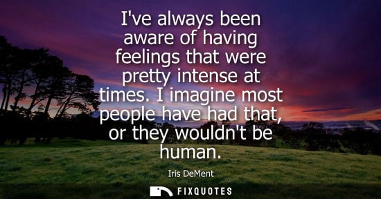 Small: Ive always been aware of having feelings that were pretty intense at times. I imagine most people have 