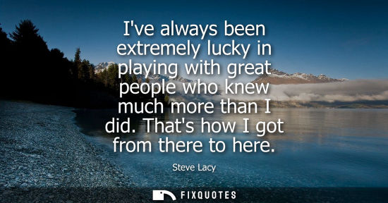 Small: Ive always been extremely lucky in playing with great people who knew much more than I did. Thats how I