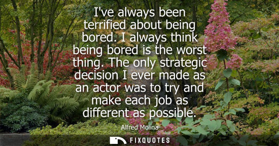 Small: Ive always been terrified about being bored. I always think being bored is the worst thing. The only st