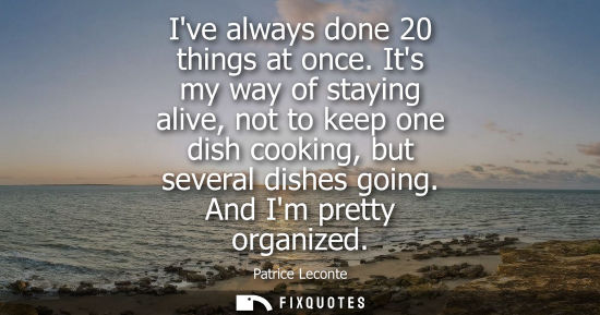 Small: Ive always done 20 things at once. Its my way of staying alive, not to keep one dish cooking, but sever